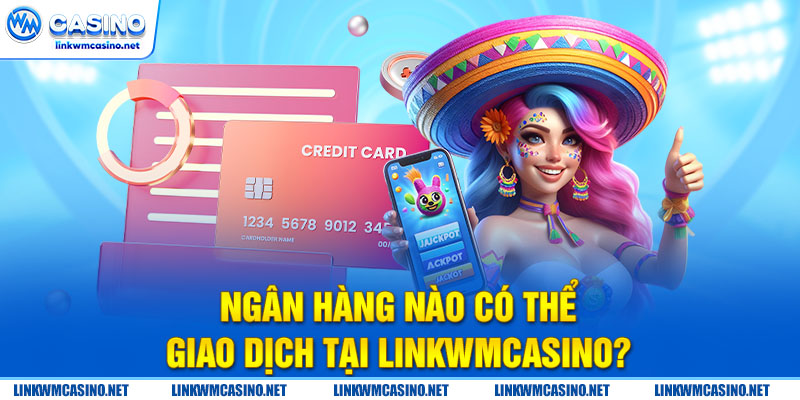 Ngân hàng nào có thể giao dịch tại Linkwmcasino?